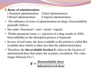3. Route of administration:
1.Parentral administration 2.Oral administration
3.Rectal administration 4.Topical administration
 The influence of route of administration on drug’s bioavailability
generally follows
 this order: Parenteral > oral > rectal > topical.
 Within parenteral route, i.v. injection of a drug results in 100%
bioavailability as the absorption process is bypassed.
 In case of oral route, the dose available to the patient is called Bio
available dose which is often less than the administered dose.
 Therefore, the bio-available fraction F, refers to the fraction of
administered dose that enters the systemic circulation. The value
ranges between 0 to 1.
F =
𝑩𝒊𝒐𝒂𝒗𝒂𝒊𝒍𝒂𝒃𝒍𝒆 𝒅𝒐𝒔𝒆
𝑨𝒅𝒎𝒊𝒏𝒊𝒔𝒕𝒆𝒓𝒆𝒅 𝒅𝒐𝒔𝒆11
 