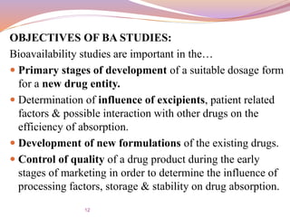 OBJECTIVES OF BA STUDIES:
Bioavailability studies are important in the…
 Primary stages of development of a suitable dosage form
for a new drug entity.
 Determination of influence of excipients, patient related
factors & possible interaction with other drugs on the
efficiency of absorption.
 Development of new formulations of the existing drugs.
 Control of quality of a drug product during the early
stages of marketing in order to determine the influence of
processing factors, storage & stability on drug absorption.
12
 
