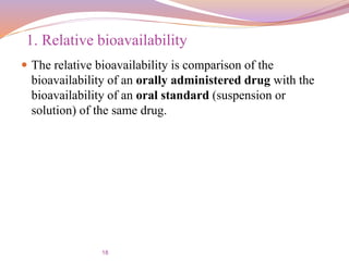 18
 The relative bioavailability is comparison of the
bioavailability of an orally administered drug with the
bioavailability of an oral standard (suspension or
solution) of the same drug.
1. Relative bioavailability
 