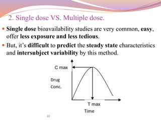 22
 Single dose bioavailability studies are very common, easy,
offer less exposure and less tedious.
 But, it’s difficult to predict the steady state characteristics
and intersubject variability by this method.
2. Single dose VS. Multiple dose.
 