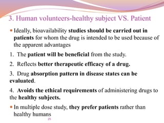 25
 Ideally, bioavailability studies should be carried out in
patients for whom the drug is intended to be used because of
the apparent advantages
1. The patient will be beneficial from the study.
2. Reflects better therapeutic efficacy of a drug.
3. Drug absorption pattern in disease states can be
evaluated.
4. Avoids the ethical requirements of administering drugs to
the healthy subjects.
 In multiple dose study, they prefer patients rather than
healthy humans
3. Human volunteers-healthy subject VS. Patient
 