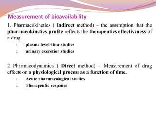 1. Pharmacokinetics ( Indirect method) – the assumption that the
pharmacokinetics profile reflects the therapeutics effectiveness of
a drug
1. plasma level-time studies
2. urinary excretion studies
2 Pharmacodynamics ( Direct method) – Measurement of drug
effects on a physiological process as a function of time.
1. Acute pharmacological studies
2. Therapeutic response
Measurement of bioavailability
 