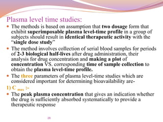 28
 The methods is based on assumption that two dosage form that
exhibit superimposable plasma level-time profile in a group of
subjects should result in identical therapeutic activity with the
“single dose study”
 The method involves collection of serial blood samples for periods
of 2-3 biological half-lives after drug administration, their
analysis for drug concentration and making a plot of
concentration VS. corresponding time of sample collection to
obtain the plasma level-time profile.
 The three parameters of plasma level-time studies which are
considered important for determining bioavailability are-
1) C max :-
 The peak plasma concentration that gives an indication whether
the drug is sufficiently absorbed systematically to provide a
therapeutic response
Plasma level time studies:
 
