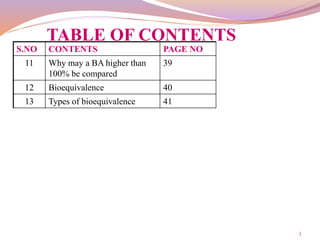 3
TABLE OF CONTENTS
S.NO CONTENTS PAGE NO
11 Why may a BA higher than
100% be compared
39
12 Bioequivalence 40
13 Types of bioequivalence 41
 