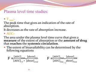 30
 T max:-
The peak time that gives an indication of the rate of
absorption.
It decreases as the rate of absorption increase.
 AUC:-
The area under the plasma level time curve that gives a
measure of the extent of absorption or the amount of drug
that reaches the systemic circulation.
 The extent of bioavailability can be determined by the
following equations
Plasma level time studies:
F =
𝐴𝑈𝐶 𝑜𝑟𝑎𝑙 ∗
𝑑𝑜𝑠𝑒 𝐼. 𝑉
𝐴𝑈𝐶 𝐼. 𝑉
∗ [𝑑𝑜𝑠𝑒] 𝑜𝑟𝑎𝑙
F =
𝐴𝑈𝐶 𝑇𝑒𝑠𝑡 ∗
𝑑𝑜𝑠𝑒 𝑆𝑡𝑑
𝐴𝑈𝐶 𝑆𝑡𝑑 ∗ [
𝑑𝑜𝑠𝑒] 𝑇𝑒𝑠𝑡
 