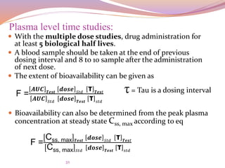 31
 With the multiple dose studies, drug administration for
at least 5 biological half lives.
 A blood sample should be taken at the end of previous
dosing interval and 8 to 10 sample after the administration
of next dose.
 The extent of bioavailability can be given as
Plasma level time studies:
F =
𝑨𝑼𝑪 𝑻𝒆𝒔𝒕 𝒅𝒐𝒔𝒆 𝑆𝑡𝑑 τ 𝑻𝒆𝒔𝑡
𝑨𝑼𝑪 𝑆𝑡𝑑 𝒅𝒐𝒔𝒆 𝑻𝒆𝒔𝒕 τ 𝑠𝑡𝑑
τ= Tau is a dosing interval
 Bioavailability can also be determined from the peak plasma
concentration at steady state Css, max according to eq
F =
Css, max 𝑻𝒆𝒔𝒕 𝒅𝒐𝒔𝒆 𝑆𝑡𝑑 τ 𝑻𝒆𝒔𝑡
Css, max 𝑆𝑡𝑑
𝒅𝒐𝒔𝒆 𝑻𝒆𝒔𝒕
τ 𝑠𝑡𝑑
 