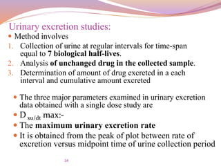 34
 Method involves
1. Collection of urine at regular intervals for time-span
equal to 7 biological half-lives.
2. Analysis of unchanged drug in the collected sample.
3. Determination of amount of drug excreted in a each
interval and cumulative amount excreted
Urinary excretion studies:
 The three major parameters examined in urinary excretion
data obtained with a single dose study are
 D xu/dt max:-
 The maximum urinary excretion rate
 It is obtained from the peak of plot between rate of
excretion versus midpoint time of urine collection period
 