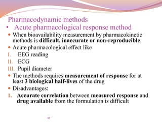 37
 When bioavailability measurement by pharmacokinetic
methods is difficult, inaccurate or non-reproducible.
 Acute pharmacological effect like
I. EEG reading
II. ECG
III. Pupil diameter
 The methods requires measurement of response for at
least 3 biological half-lives of the drug
 Disadvantages:
1. Accurate correlation between measured response and
drug available from the formulation is difficult
Pharmacodynamic methods
• Acute pharmacological response method
 