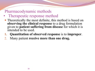38
 Theoretically the most definite, this method is based on
observing the clinical response to a drug formulation
given to patient suffering from disease for which it is
intended to be used.
1. Quantitation of observed response is to improper.
2. Many patient receive more than one drug.
Pharmacodynamic methods
• Therapeutic response method
 