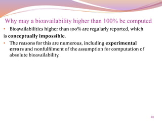 40
• Bioavailabilities higher than 100% are regularly reported, which
is conceptually impossible.
• The reasons for this are numerous, including experimental
errors and nonfulﬁlment of the assumption for computation of
absolute bioavailability.
Why may a bioavailability higher than 100% be computed
 