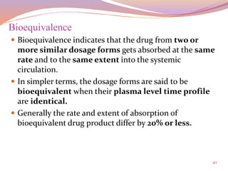 41
Bioequivalence
 Bioequivalence indicates that the drug from two or
more similar dosage forms gets absorbed at the same
rate and to the same extent into the systemic
circulation.
 In simpler terms, the dosage forms are said to be
bioequivalent when their plasma level time profile
are identical.
 Generally the rate and extent of absorption of
bioequivalent drug product differ by 20% or less.
 