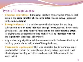 42
• Chemical equivalence: It indicates that two or more drug products that
contain the same labelled chemical substance as an active ingredient
in the same amount.
• Bioequivalence: It is a relative term which denotes that the drug
substance in two or more identical dosage forms, reaches the systemic
circulation at the same relative rates and to the same relative extent
i.e their plasma concentration time profiles will be identical without
the significant statistical differences.
• Any statistically significant difference observed in the bioavailability of
the drug product is an indication of bioequivalence.
• Therapeutic equivalence: This term indicates that two or more drug
products that contain the same therapeutically active ingredient elicit
identical pharmacological effects and can control the disease to the
same extent.
Types of Bioequivalence
 