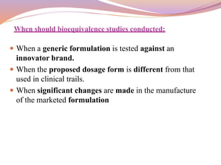 When should bioequivalence studies conducted:
 When a generic formulation is tested against an
innovator brand.
 When the proposed dosage form is different from that
used in clinical trails.
 When significant changes are made in the manufacture
of the marketed formulation
 