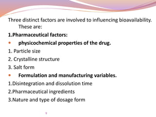 Three distinct factors are involved to influencing bioavailability.
These are:
1.Pharmaceutical factors:
 physicochemical properties of the drug.
1. Particle size
2. Crystalline structure
3. Salt form
 Formulation and manufacturing variables.
1.Disintegration and dissolution time
2.Pharmaceutical ingredients
3.Nature and type of dosage form
9
 