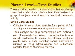 Plasma Level—Time Studies
The method is based on the assumption that two dosage
forms that exhibit close plasma level time profiles in a
group of subjects should result in identical therapeutic
activity.
Single Dose Studies
• Collection of serial blood samples for a period of 2 to
3 biological half-lives after drug administration.
• Their analysis for drug concentration and making a
plot of concentration versus corresponding time of
sample collection to obtain the plasma level-time
profile. With i.v. dose, sampling should start within 5
minutes of drug administration and subsequent
samples taken at 15 minute intervals.
 