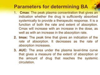 Parameters for determining BA
1. Cmax: The peak plasma concentration that gives an
indication whether the drug is sufficiently absorbed
systemically to provide a therapeutic response. It is a
function of both the rate and extent of absorption.
Cmax will increase with an increase in the dose, as
well as with an increase in the absorption rate.
2. tmax: The peak time that gives an indication of the
rate of absorption. It decreases as the rate of
absorption increases.
3. AUC: The area under the plasma level-time curve
that gives a measure of the extent of absorption or
the amount of drug that reaches the systemic
circulation.
 