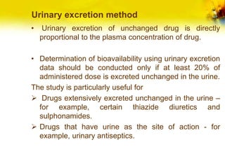 Urinary excretion method
• Urinary excretion of unchanged drug is directly
proportional to the plasma concentration of drug.
• Determination of bioavailability using urinary excretion
data should be conducted only if at least 20% of
administered dose is excreted unchanged in the urine.
The study is particularly useful for
 Drugs extensively excreted unchanged in the urine –
for example, certain thiazide diuretics and
sulphonamides.
 Drugs that have urine as the site of action - for
example, urinary antiseptics.
 