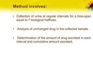 Method involves:
• Collection of urine at regular intervals for a time-span
equal to 7 biological halflives.
• Analysis of unchanged drug in the collected sample.
• Determination of the amount of drug excreted in each
interval and cumulative amount excreted.
 