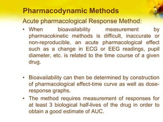 Pharmacodynamic Methods
Acute pharmacological Response Method:
• When bioavailability measurement by
pharmacokinetic methods is difficult, inaccurate or
non-reproducible, an acute pharmacological effect
such as a change in ECG or EEG readings, pupil
diameter, etc. is related to the time course of a given
drug.
• Bioavailability can then be determined by construction
of pharmacological effect-time curve as well as dose-
response graphs.
• The method requires measurement of responses for
at least 3 biological half-lives of the drug in order to
obtain a good estimate of AUC.
 