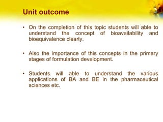 Unit outcome
• On the completion of this topic students will able to
understand the concept of bioavailability and
bioequivalence clearly.
• Also the importance of this concepts in the primary
stages of formulation development.
• Students will able to understand the various
applications of BA and BE in the pharmaceutical
sciences etc.
 