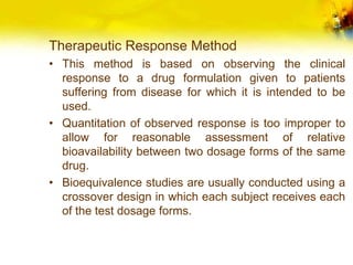 Therapeutic Response Method
• This method is based on observing the clinical
response to a drug formulation given to patients
suffering from disease for which it is intended to be
used.
• Quantitation of observed response is too improper to
allow for reasonable assessment of relative
bioavailability between two dosage forms of the same
drug.
• Bioequivalence studies are usually conducted using a
crossover design in which each subject receives each
of the test dosage forms.
 