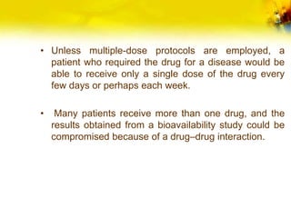 • Unless multiple-dose protocols are employed, a
patient who required the drug for a disease would be
able to receive only a single dose of the drug every
few days or perhaps each week.
• Many patients receive more than one drug, and the
results obtained from a bioavailability study could be
compromised because of a drug–drug interaction.
 