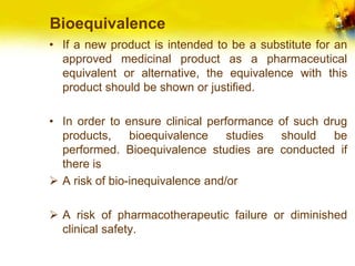 Bioequivalence
• If a new product is intended to be a substitute for an
approved medicinal product as a pharmaceutical
equivalent or alternative, the equivalence with this
product should be shown or justified.
• In order to ensure clinical performance of such drug
products, bioequivalence studies should be
performed. Bioequivalence studies are conducted if
there is
 A risk of bio-inequivalence and/or
 A risk of pharmacotherapeutic failure or diminished
clinical safety.
 