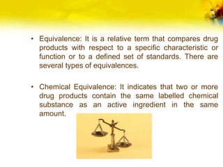 • Equivalence: It is a relative term that compares drug
products with respect to a specific characteristic or
function or to a defined set of standards. There are
several types of equivalences.
• Chemical Equivalence: It indicates that two or more
drug products contain the same labelled chemical
substance as an active ingredient in the same
amount.
 