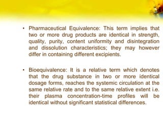 • Pharmaceutical Equivalence: This term implies that
two or more drug products are identical in strength,
quality, purity, content uniformity and disintegration
and dissolution characteristics; they may however
differ in containing different excipients.
• Bioequivalence: It is a relative term which denotes
that the drug substance in two or more identical
dosage forms, reaches the systemic circulation at the
same relative rate and to the same relative extent i.e.
their plasma concentration-time profiles will be
identical without significant statistical differences.
 