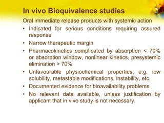 In vivo Bioquivalence studies
Oral immediate release products with systemic action
• Indicated for serious conditions requiring assured
response
• Narrow therapeutic margin
• Pharmacokinetics complicated by absorption < 70%
or absorption window, nonlinear kinetics, presystemic
elimination > 70%
• Unfavourable physiochemical properties, e.g. low
solubility, metastable modifications, instability, etc.
• Documented evidence for bioavailability problems
• No relevant data available, unless justification by
applicant that in vivo study is not necessary.
 