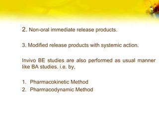 2. Non-oral immediate release products.
3. Modified release products with systemic action.
Invivo BE studies are also performed as usual manner
like BA studies. i.e. by,
1. Pharmacokinetic Method
2. Pharmacodynamic Method
 