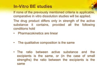 In-Vitro BE studies
If none of the previously mentioned criteria is applicable,
comparative in vitro dissolution studies will be applied.
The drug product differs only in strength of the active
substance it contains, provided all the following
conditions hold
• Pharmacokinetics are linear
• The qualitative composition is the same
• The ratio between active substance and the
excipients is the same, or (in the case of small
strengths) the ratio between the excipients is the
same
 