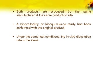 • Both products are produced by the same
manufacturer at the same production site
• A bioavailability or bioequivalence study has been
performed with the original product
• Under the same test conditions, the in vitro dissolution
rate is the same.
 