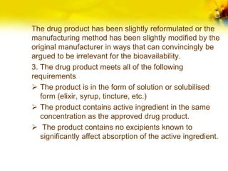 The drug product has been slightly reformulated or the
manufacturing method has been slightly modified by the
original manufacturer in ways that can convincingly be
argued to be irrelevant for the bioavailability.
3. The drug product meets all of the following
requirements
 The product is in the form of solution or solubilised
form (elixir, syrup, tincture, etc.)
 The product contains active ingredient in the same
concentration as the approved drug product.
 The product contains no excipients known to
significantly affect absorption of the active ingredient.
 