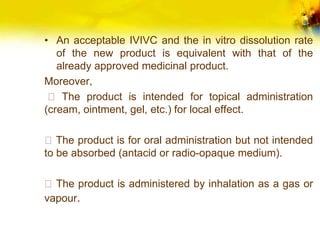 • An acceptable IVIVC and the in vitro dissolution rate
of the new product is equivalent with that of the
already approved medicinal product.
Moreover,
The product is intended for topical administration
(cream, ointment, gel, etc.) for local effect.
The product is for oral administration but not intended
to be absorbed (antacid or radio-opaque medium).
The product is administered by inhalation as a gas or
vapour.
 