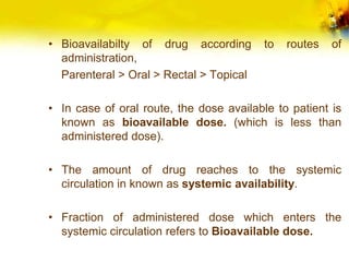 • Bioavailabilty of drug according to routes of
administration,
Parenteral > Oral > Rectal > Topical
• In case of oral route, the dose available to patient is
known as bioavailable dose. (which is less than
administered dose).
• The amount of drug reaches to the systemic
circulation in known as systemic availability.
• Fraction of administered dose which enters the
systemic circulation refers to Bioavailable dose.
 