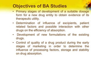 Objectives of BA Studies
• Primary stages of development of a suitable dosage
form for a new drug entity to obtain evidence of its
therapeutic utility.
• Determination of influence of excipients, patient
related factors and possible interaction with other
drugs on the efficiency of absorption.
• Development of new formulations of the existing
drugs.
• Control of quality of a drug product during the early
stages of marketing in order to determine the
influence of processing factors, storage and stability
on drug absorption.
 