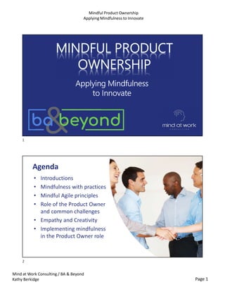 Page 1
Mind at Work Consulting / BA & Beyond
Kathy Berkidge
Mindful Product Ownership
Applying Mindfulness to Innovate
Applying Mindfulness
to Innovate
Agenda
• Introductions
• Mindfulness with practices
• Mindful Agile principles
• Role of the Product Owner
and common challenges
• Empathy and Creativity
• Implementing mindfulness
in the Product Owner role
1
2
 
