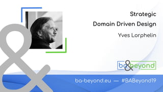 Strategic
Domain Driven Design
BA-Beyond 2019
Yves Lorphelin
 