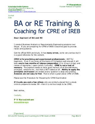 P V Narasimham
Knowledge Enabler Systems Founder Professor & Proprietor
205, Krishna Apts, Avenue No 6, Banjara Hills,
Hyderabad 500034 India
kenablersys@yahoo.com or putchavn@yahoo.com
[Type here]
BA and RE Training and Coaching for CPRE Exam of IREB Page 1 of 2
Our Ref:
Date:
BA or RE Training &
Coaching for CPRE of IREB
Dear Aspirant of BA and RE
I conduct Business Analysis or Requirements Engineering sessions over
Skype. If you are preparing for CPRE of IREB I would be glad to provide
inputs and guidance.
Get the official BOK and study. It has many errors, some very serious but it
is a good reference for the content.
CPRE is for practicing and experienced professionals---NOT for
beginners. Even if you know all the topics of 9 chapters well enough it will
take one to two months of intense preparation (2 to 4 hours a day) and
review of examples / cases (which I provide). CPRE is not a test of
memory. The aspirant needs to have good memory of all the definitions,
principles, solutions etc., but that is NOT tested at all. Ability to apply the
principles and reason are tested (every question is deep and probing.
Answers are not easy to find. That is what is great about CPRE of IREB.
Please see the Procedure for Preparing for CPRE Examination
If it suits you and a few others who are similarly placed form a study
circle to prepare & master RE---then it is not too tough to be CPRE.
Best wishes,
Cordially,
P V Narasimham
kenablersys
 