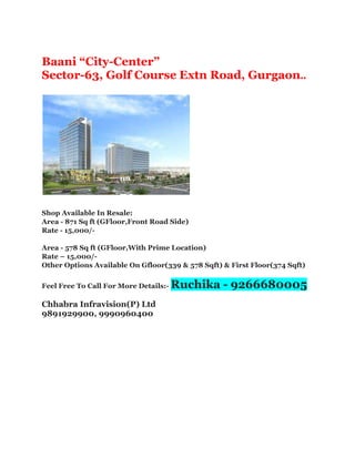Baani “City-Center”
Sector-63, Golf Course Extn Road, Gurgaon..
Shop Available In Resale:
Area - 871 Sq ft (GFloor,Front Road Side)
Rate - 15,000/-
Area - 578 Sq ft (GFloor,With Prime Location)
Rate – 15,000/-
Other Options Available On Gfloor(339 & 578 Sqft) & First Floor(374 Sqft)
Feel Free To Call For More Details:- Ruchika - 9266680005
Chhabra Infravision(P) Ltd
9891929900, 9990960400
 