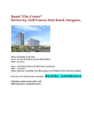 Baani “City-Center” 
Sector-63, Golf Course Extn Road, Gurgaon.. 
Shop Available In Resale: 
Area - 871 Sq ft (GFloor,Front Road Side) 
Rate - 15,000/- 
Area - 578 Sq ft (GFloor,With Prime Location) 
Rate – 15,000/- 
Other Options Available On Gfloor(339 & 578 Sqft) & First Floor(374 Sqft) 
Feel Free To Call For More Details:- Ruchika - 9266680005 
Chhabra Infravision(P) Ltd 
9891929900, 9990960400 
