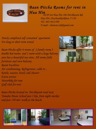 20/49 Soi Hua Hin 106 Petchkasem Rd,  Hua Hin ,Prachuabkirikhun 77110  Tel : 081-9421509 E-mail : chaiwat.tok@gmail.com Baan Pitcha Rooms for rent in Hua Hin Newly completed self contained  apartment For long or short term rental. Baan Pitcha offer 6 rooms of  2 family room,3  double bed rooms  and 1 room with a large balcony area has a beautiful sea view. All rooms fully furniture and own balcony. Room Facilities Air-conditioning, Refrigerator, cable tv , Kettle, toaster, hot& cold shower Extra service Motorbike for rent Golf club for rent Baan Pitcha located on  Petchkasem road next Yamaha Music School just 3 km. from night market and just 150 mtr. walk to the beach. 