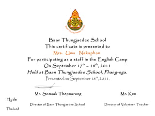 Baan Thungjaedee School
                     This certificate is presented to
                          Mrs. Uma Nakaphan
           For participating as a staff in the English Camp
                    On September 17 th – 18 th , 2011
           Held at Baan Thungjaedee School, Phang-nga.
                     Presented on September 18th, 2011.


              Mr. Somsak Thepnarong                           Mr. Ken
Hyde
            Director of Baan Thungjaedee School     Director of Volunteer Teacher
Thailand
 