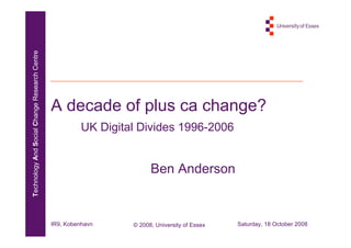 Technology And Social Change Research Centre




                                               A decade of plus ca change?
                                                         UK Digital Divides 1996-2006


                                                                        Ben Anderson


                                               IR9, Kobenhavn     © 2008, University of Essex   Saturday, 18 October 2008
 