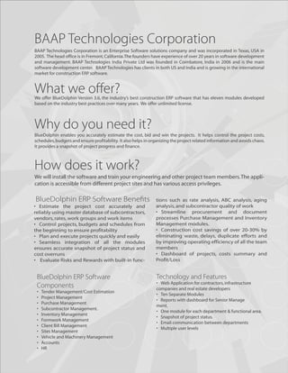 BAAP Technologies Corporation
BAAP Technologies Corporation is an Enterprise Software solutions company and was incorporated in Texas, USA in
2005. The head office is in Fremont, California. The founders have experience of over 20 years in software development
and management. BAAP Technologies India Private Ltd was founded in Coimbatore, India in 2006 and is the main
software development center. BAAP Technologies has clients in both US and India and is growing in the international
market for construction ERP software.


What we oﬀer?
We offer BlueDolphin Version 3.6, the industry’s best construction ERP software that has eleven modules developed
based on the industry best practices over many years. We offer unlimited license.



Why do you need it?
BlueDolphin enables you accurately estimate the cost, bid and win the projects. It helps control the project costs,
schedules, budgets and ensure profitability. It also helps in organizing the project related information and avoids chaos.
It provides a snapshot of project progress and finance.



How does it work?
We will install the software and train your engineering and other project team members. The appli-
cation is accessible from different project sites and has various access privileges.

BlueDolphin ERP Software Beneﬁts                                tions such as rate analysis, ABC analysis, aging
• Estimate the project cost accurately and                      analysis, and subcontractor quality of work
reliably using master database of subcontractors,               • Streamline procurement and document
vendors, rates, work groups and work items                      processes Purchase Management and Inventory
• Control projects, budgets and schedules from                  Management modules.
the beginning to ensure profitability                           • Construction cost savings of over 20-30% by
• Plan and execute projects quickly and easily                  eliminating waste, delays, duplicate efforts and
• Seamless integration of all the modules                       by improving operating efficiency of all the team
ensures accurate snapshot of project status and                 members
cost overruns                                                   • Dashboard of projects, costs summary and
• Evaluate Risks and Rewards with built-in func-                Profit/Loss


 BlueDolphin ERP Software                                       Technology and Features
                                                                • Web Application for contractors, infrastructure
 Components                                                     companies and real estate developers
 •   Tender Management/Cost Estimation
                                                                • Ten Separate Modules
 •   Project Management
                                                                • Reports with dashboard for Senior Manage
 •   Purchase Management
                                                                ment.
 •   Subcontractor Management.
                                                                • One module for each department & functional area.
 •   Inventory Management
                                                                • Snapshot of project status.
 •   Formwork Management
                                                                • Email communication between departments
 •   Client Bill Management
                                                                • Multiple user levels
 •   Sites Management
 •   Vehicle and Machinery Management
 •   Accounts
 •   HR
 