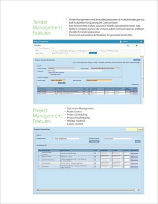 •   Tender Management module enables preparation of multiple tenders per day
Tender           •   Built in algorithm for Quantity and Cost Estimation

Management       •
                 •
                     Rate Revision, Rate Analysis because of reliable subcontractor master data
                     Ability to compare any two rate revisions, adjust overhead expenses and taxes
Features         •
                 •
                     Checklist for tender preparation
                     Senior level authorization for finalizing the generated tender/bids




             •   Document Management
Project      •   Project Status
Management   •
             •
                 Project Scheduling
                 Project Rescheduling
Features     •
             •
                 Holiday Tracking
                 Labors needed
 