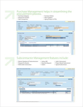Purchase Management helps in streamlining the
procurement process.
• Purchase Category                       • Purchase Orders
• Request for Quotes                      • Rate Suppliers
• Rate Comparison                         • Aging Analysis of POs




Subcontractor Management features include:
• Master Database of Subcontractors   • Labour Bill          • Labor Subcontract
• Request for Quotes                  • Quantity Request     • Project Based Subcontract
• Work Order Generation               • Indent               • Special Subcontract
 