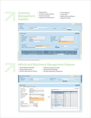 Inventory                       •
                                •
                                    Requisitions
                                    Purchase Orders/Indent
                                                                     •
                                                                     •
                                                                         Client Material
                                                                         Scrap Sales
Management                      •
                                •
                                    Purchase Inward
                                    Materials Sent/Received
                                                                     •
                                                                     •
                                                                         Material Service/Return
                                                                         Material Transfer
Features




Vehicle and Machinery Management Features
• Tracks Vehicle Inventory              • Vehicle Purchase and Sale
• Vehicle Maintenance                   • Vehicle Rental Charges
• Vehicle Maintenance history           • Benefit Calculation (Profit/loss)
 