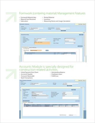 Formwork (centering material) Management Features
• Formwork Material data          • Rented Material
• Material Sent/Received          • Inventory
• Fabrication                     • Measuring Device and Usage Calculation




Accounts Module is specially designed for
construction related activities.
•   Initial Payment from Client             • Outstanding Balance
•   Accounts Payable                        • Employee Loans
•   Accounts Receivable                     • Profit/Loss
•   Bank Transactions
 